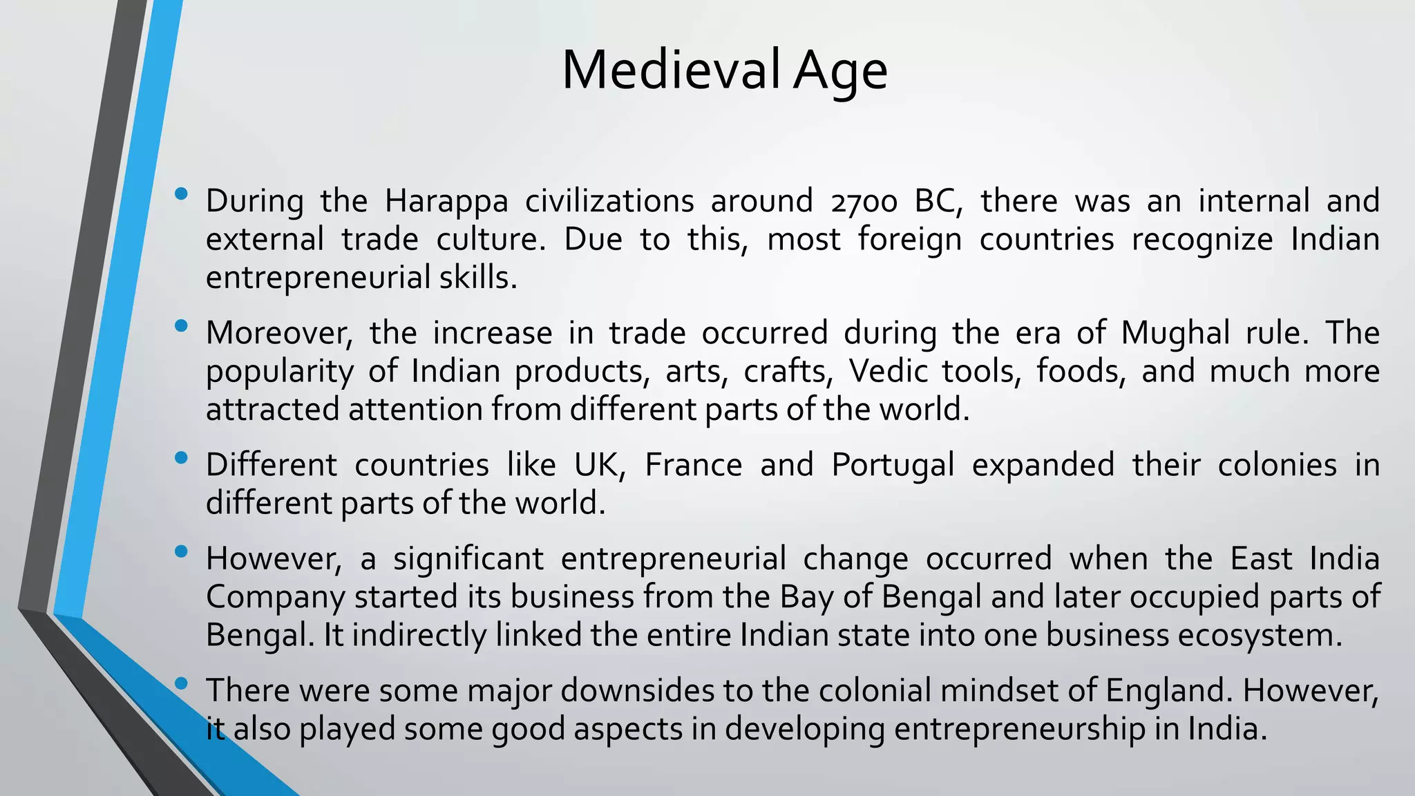 Medieval Age
• During the Harappa civilizations around 2700 BC, there was an internal and
external trade culture. Due to this, most foreign countries recognize Indian
entrepreneurial skills.
• Moreover, the increase in trade occurred during the era of Mughal rule. The
popularity of Indian products, arts, crafts, Vedic tools, foods, and much more
attracted attention from different parts of the world.
• Different countries like UK, France and Portugal expanded their colonies in
different parts of the world.
• However, a significant entrepreneurial change occurred when the East India
Company started its business from the Bay of Bengal and later occupied parts of
Bengal. It indirectly linked the entire Indian state into one business ecosystem.
• There were some major downsides to the colonial mindset of England. However,
it also played some good aspects in developing entrepreneurship in India.
 