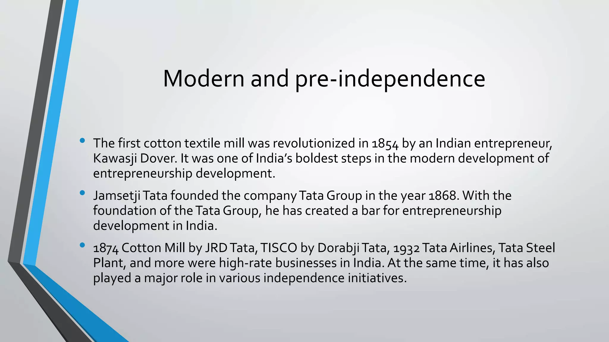 Modern and pre-independence
• The first cotton textile mill was revolutionized in 1854 by an Indian entrepreneur,
Kawasji Dover. It was one of India’s boldest steps in the modern development of
entrepreneurship development.
• JamsetjiTata founded the companyTata Group in the year 1868. With the
foundation of theTataGroup, he has created a bar for entrepreneurship
development in India.
• 1874 Cotton Mill by JRDTata,TISCO by DorabjiTata, 1932TataAirlines,Tata Steel
Plant, and more were high-rate businesses in India. At the same time, it has also
played a major role in various independence initiatives.
 