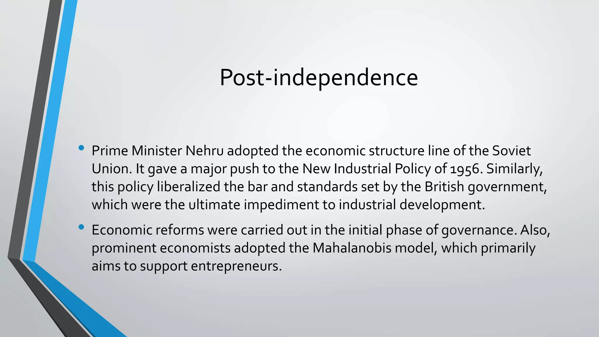 Post-independence
• Prime Minister Nehru adopted the economic structure line of the Soviet
Union. It gave a major push to the New Industrial Policy of 1956. Similarly,
this policy liberalized the bar and standards set by the British government,
which were the ultimate impediment to industrial development.
• Economic reforms were carried out in the initial phase of governance. Also,
prominent economists adopted the Mahalanobis model, which primarily
aims to support entrepreneurs.
 