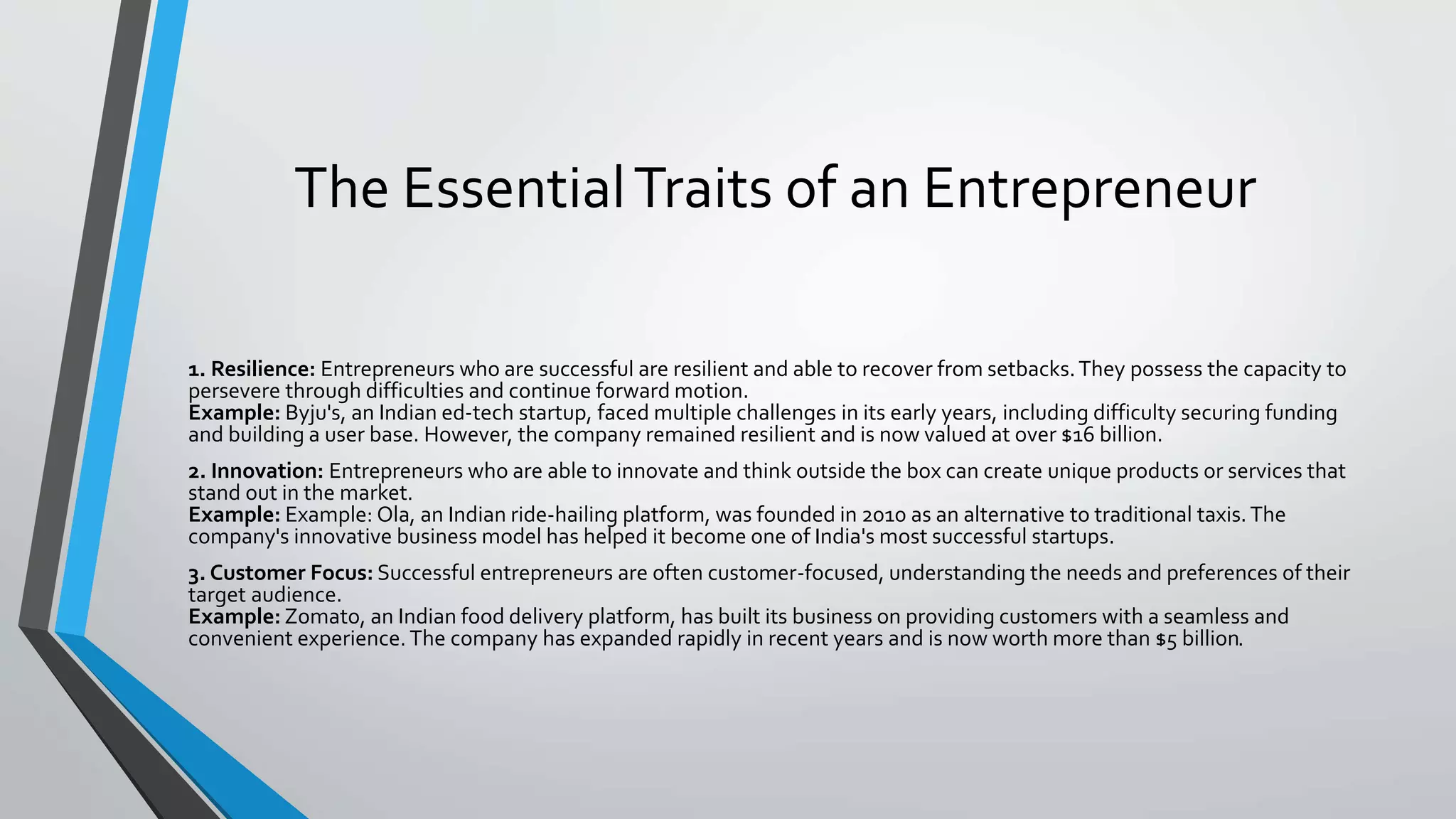 The EssentialTraits of an Entrepreneur
1. Resilience: Entrepreneurs who are successful are resilient and able to recover from setbacks.They possess the capacity to
persevere through difficulties and continue forward motion.
Example: Byju's, an Indian ed-tech startup, faced multiple challenges in its early years, including difficulty securing funding
and building a user base. However, the company remained resilient and is now valued at over $16 billion.
2. Innovation: Entrepreneurs who are able to innovate and think outside the box can create unique products or services that
stand out in the market.
Example: Example: Ola, an Indian ride-hailing platform, was founded in 2010 as an alternative to traditional taxis.The
company's innovative business model has helped it become one of India's most successful startups.
3. Customer Focus: Successful entrepreneurs are often customer-focused, understanding the needs and preferences of their
target audience.
Example: Zomato, an Indian food delivery platform, has built its business on providing customers with a seamless and
convenient experience. The company has expanded rapidly in recent years and is now worth more than $5 billion.
 