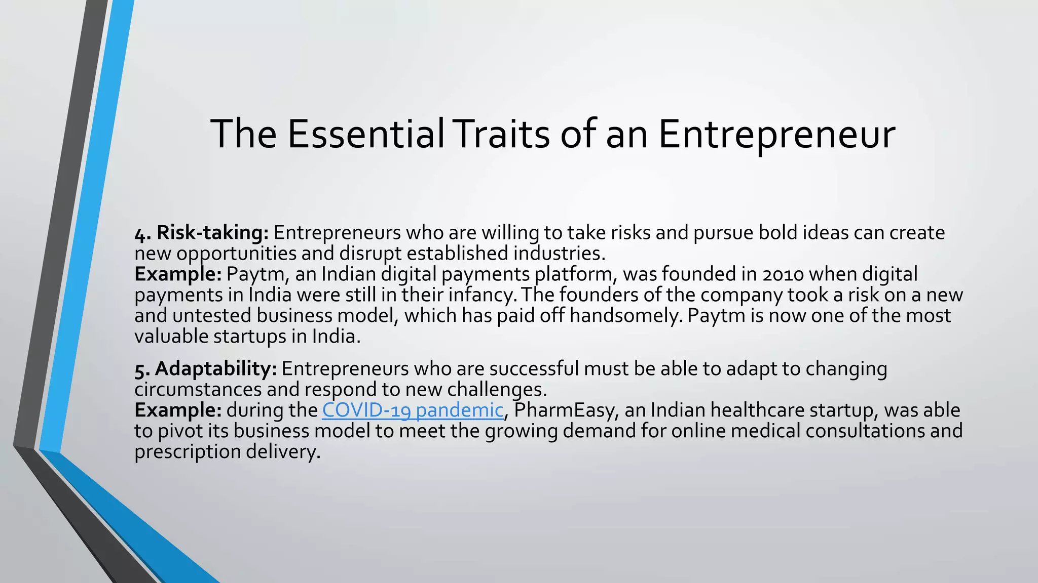 The EssentialTraits of an Entrepreneur
4. Risk-taking: Entrepreneurs who are willing to take risks and pursue bold ideas can create
new opportunities and disrupt established industries.
Example: Paytm, an Indian digital payments platform, was founded in 2010 when digital
payments in India were still in their infancy.The founders of the company took a risk on a new
and untested business model, which has paid off handsomely. Paytm is now one of the most
valuable startups in India.
5. Adaptability: Entrepreneurs who are successful must be able to adapt to changing
circumstances and respond to new challenges.
Example: during the COVID-19 pandemic, PharmEasy, an Indian healthcare startup, was able
to pivot its business model to meet the growing demand for online medical consultations and
prescription delivery.
 