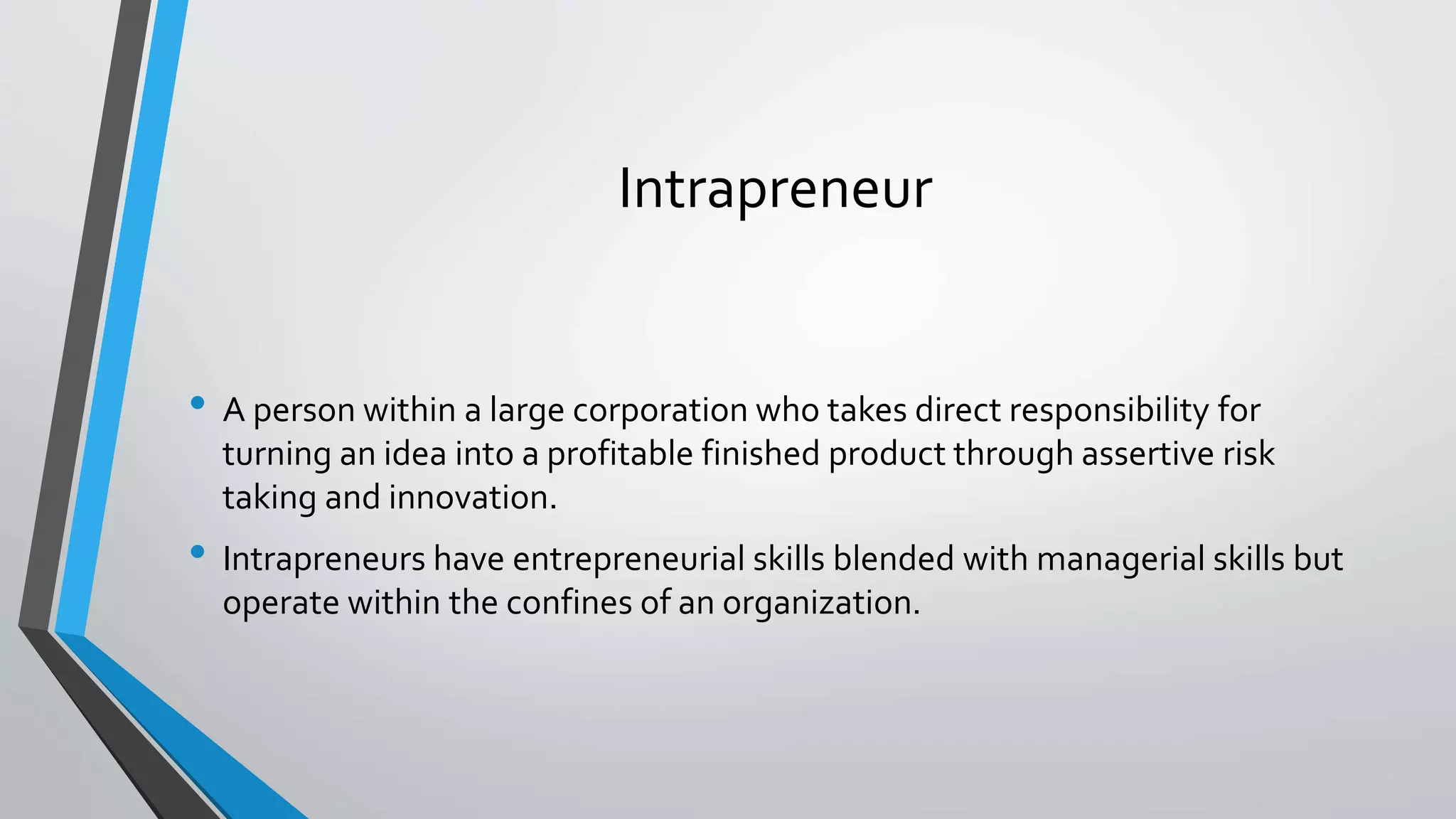 Intrapreneur
• A person within a large corporation who takes direct responsibility for
turning an idea into a profitable finished product through assertive risk
taking and innovation.
• Intrapreneurs have entrepreneurial skills blended with managerial skills but
operate within the confines of an organization.
 
