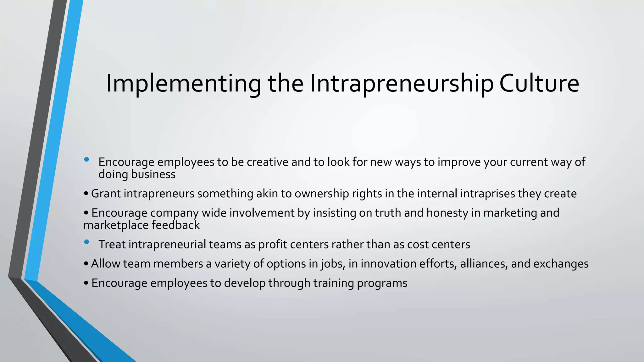 Implementing the Intrapreneurship Culture
• Encourage employees to be creative and to look for new ways to improve your current way of
doing business
• Grant intrapreneurs something akin to ownership rights in the internal intraprises they create
• Encourage company wide involvement by insisting on truth and honesty in marketing and
marketplace feedback
• Treat intrapreneurial teams as profit centers rather than as cost centers
• Allow team members a variety of options in jobs, in innovation efforts, alliances, and exchanges
• Encourage employees to develop through training programs
 