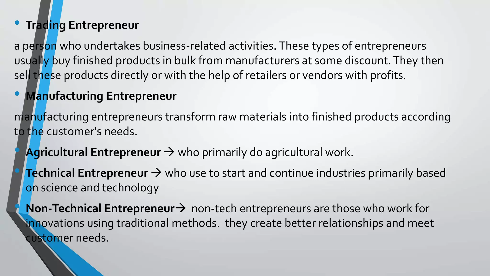 • Trading Entrepreneur
a person who undertakes business-related activities. These types of entrepreneurs
usually buy finished products in bulk from manufacturers at some discount.They then
sell these products directly or with the help of retailers or vendors with profits.
• Manufacturing Entrepreneur
manufacturing entrepreneurs transform raw materials into finished products according
to the customer's needs.
• Agricultural Entrepreneur  who primarily do agricultural work.
• Technical Entrepreneur  who use to start and continue industries primarily based
on science and technology
• Non-Technical Entrepreneur non-tech entrepreneurs are those who work for
innovations using traditional methods. they create better relationships and meet
customer needs.
 
