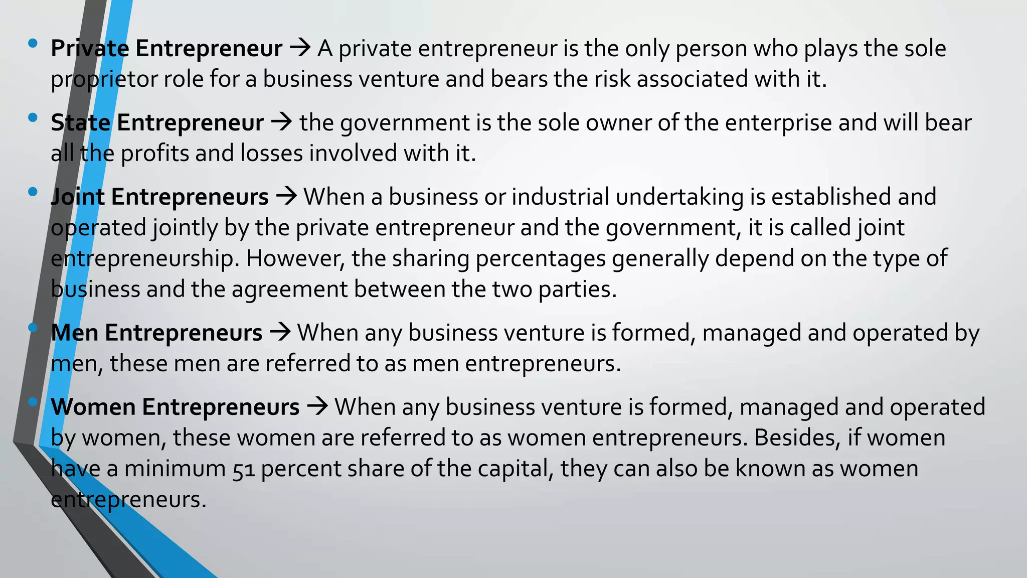• Private Entrepreneur  A private entrepreneur is the only person who plays the sole
proprietor role for a business venture and bears the risk associated with it.
• State Entrepreneur  the government is the sole owner of the enterprise and will bear
all the profits and losses involved with it.
• Joint Entrepreneurs When a business or industrial undertaking is established and
operated jointly by the private entrepreneur and the government, it is called joint
entrepreneurship. However, the sharing percentages generally depend on the type of
business and the agreement between the two parties.
• Men Entrepreneurs When any business venture is formed, managed and operated by
men, these men are referred to as men entrepreneurs.
• Women Entrepreneurs When any business venture is formed, managed and operated
by women, these women are referred to as women entrepreneurs. Besides, if women
have a minimum 51 percent share of the capital, they can also be known as women
entrepreneurs.
 