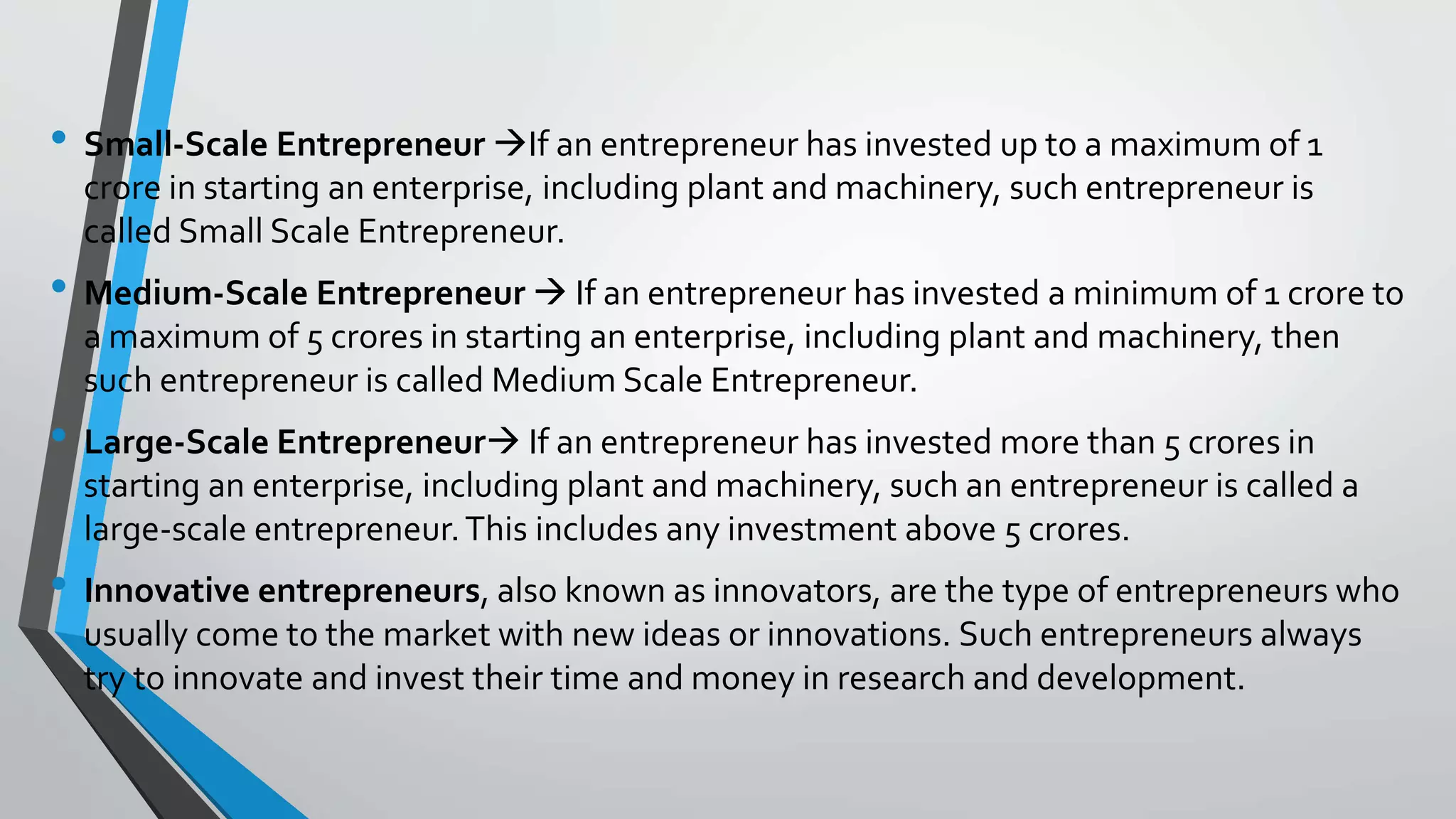 • Small-Scale Entrepreneur If an entrepreneur has invested up to a maximum of 1
crore in starting an enterprise, including plant and machinery, such entrepreneur is
called Small Scale Entrepreneur.
• Medium-Scale Entrepreneur  If an entrepreneur has invested a minimum of 1 crore to
a maximum of 5 crores in starting an enterprise, including plant and machinery, then
such entrepreneur is called Medium Scale Entrepreneur.
• Large-Scale Entrepreneur If an entrepreneur has invested more than 5 crores in
starting an enterprise, including plant and machinery, such an entrepreneur is called a
large-scale entrepreneur.This includes any investment above 5 crores.
• Innovative entrepreneurs, also known as innovators, are the type of entrepreneurs who
usually come to the market with new ideas or innovations. Such entrepreneurs always
try to innovate and invest their time and money in research and development.
 