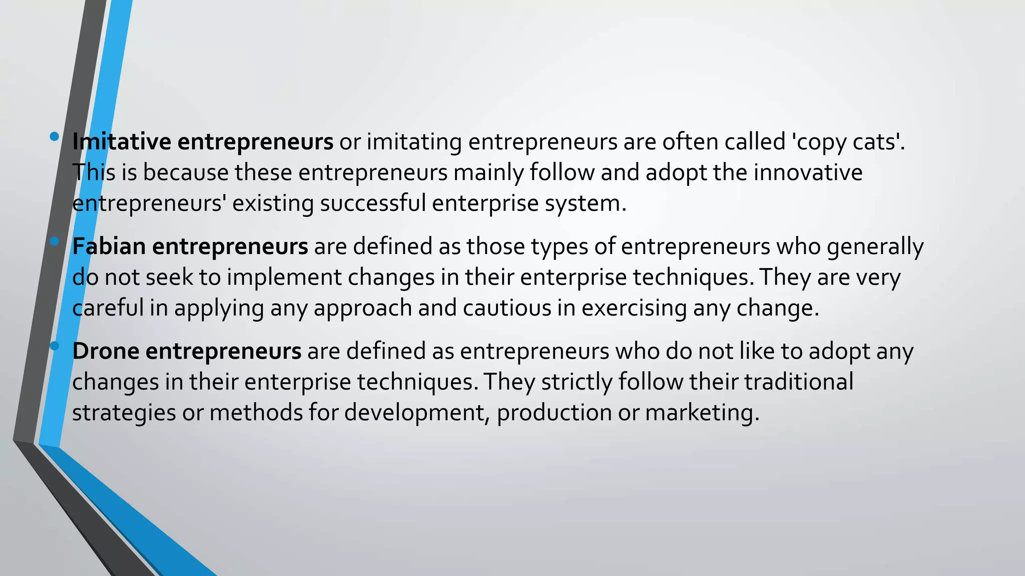 • Imitative entrepreneurs or imitating entrepreneurs are often called 'copy cats'.
This is because these entrepreneurs mainly follow and adopt the innovative
entrepreneurs' existing successful enterprise system.
• Fabian entrepreneurs are defined as those types of entrepreneurs who generally
do not seek to implement changes in their enterprise techniques.They are very
careful in applying any approach and cautious in exercising any change.
• Drone entrepreneurs are defined as entrepreneurs who do not like to adopt any
changes in their enterprise techniques.They strictly follow their traditional
strategies or methods for development, production or marketing.
 