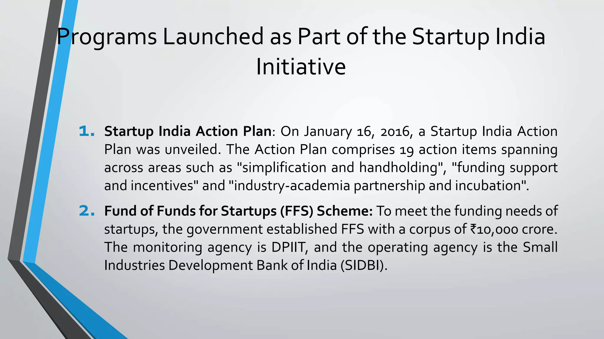 Programs Launched as Part of the Startup India
Initiative
1. Startup India Action Plan: On January 16, 2016, a Startup India Action
Plan was unveiled. The Action Plan comprises 19 action items spanning
across areas such as "simplification and handholding", "funding support
and incentives" and "industry-academia partnership and incubation".
2. Fund of Funds for Startups (FFS) Scheme: To meet the funding needs of
startups, the government established FFS with a corpus of ₹10,000 crore.
The monitoring agency is DPIIT, and the operating agency is the Small
Industries Development Bank of India (SIDBI).
 