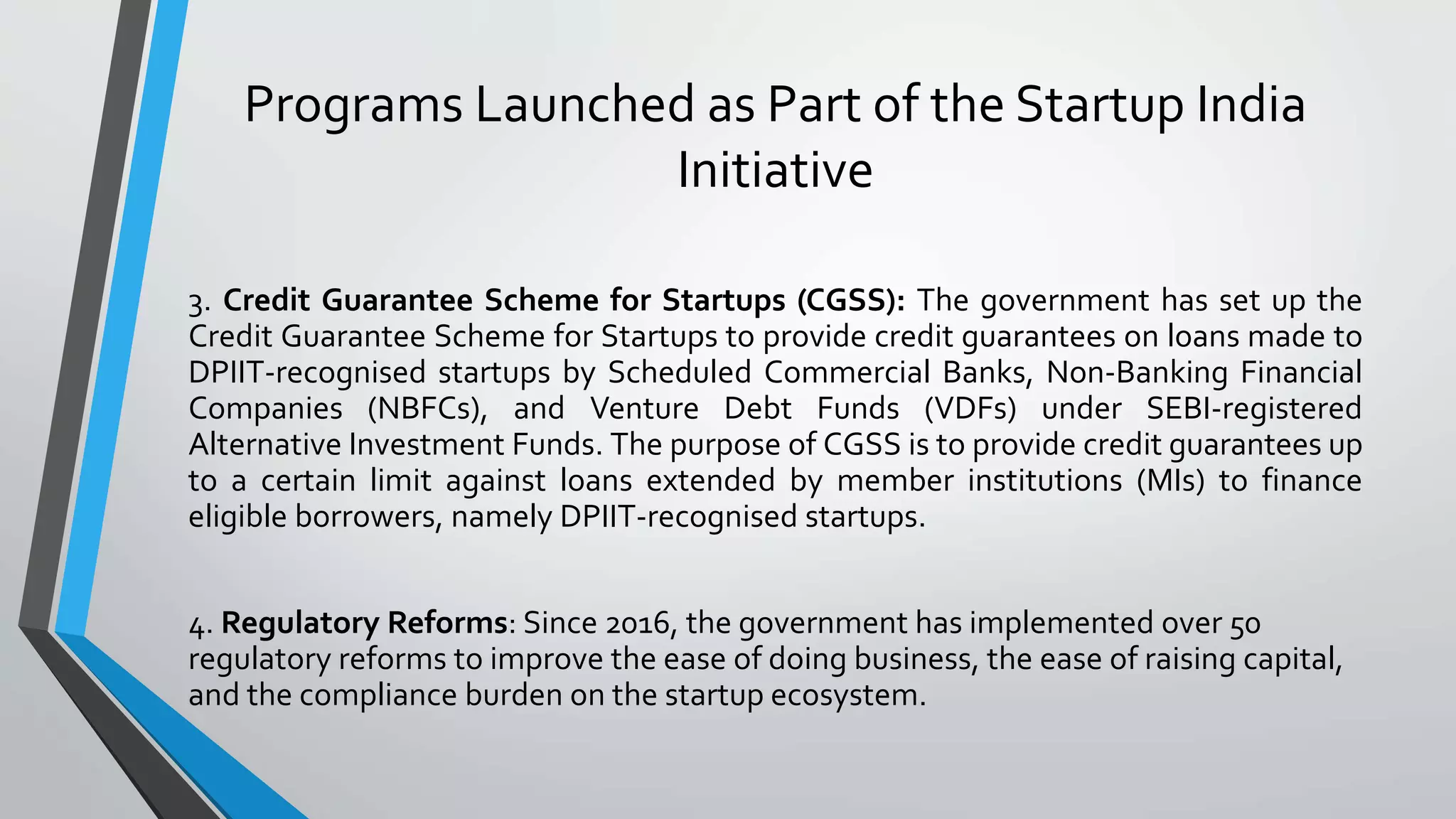 Programs Launched as Part of the Startup India
Initiative
3. Credit Guarantee Scheme for Startups (CGSS): The government has set up the
Credit Guarantee Scheme for Startups to provide credit guarantees on loans made to
DPIIT-recognised startups by Scheduled Commercial Banks, Non-Banking Financial
Companies (NBFCs), and Venture Debt Funds (VDFs) under SEBI-registered
Alternative Investment Funds. The purpose of CGSS is to provide credit guarantees up
to a certain limit against loans extended by member institutions (MIs) to finance
eligible borrowers, namely DPIIT-recognised startups.
4. Regulatory Reforms: Since 2016, the government has implemented over 50
regulatory reforms to improve the ease of doing business, the ease of raising capital,
and the compliance burden on the startup ecosystem.
 