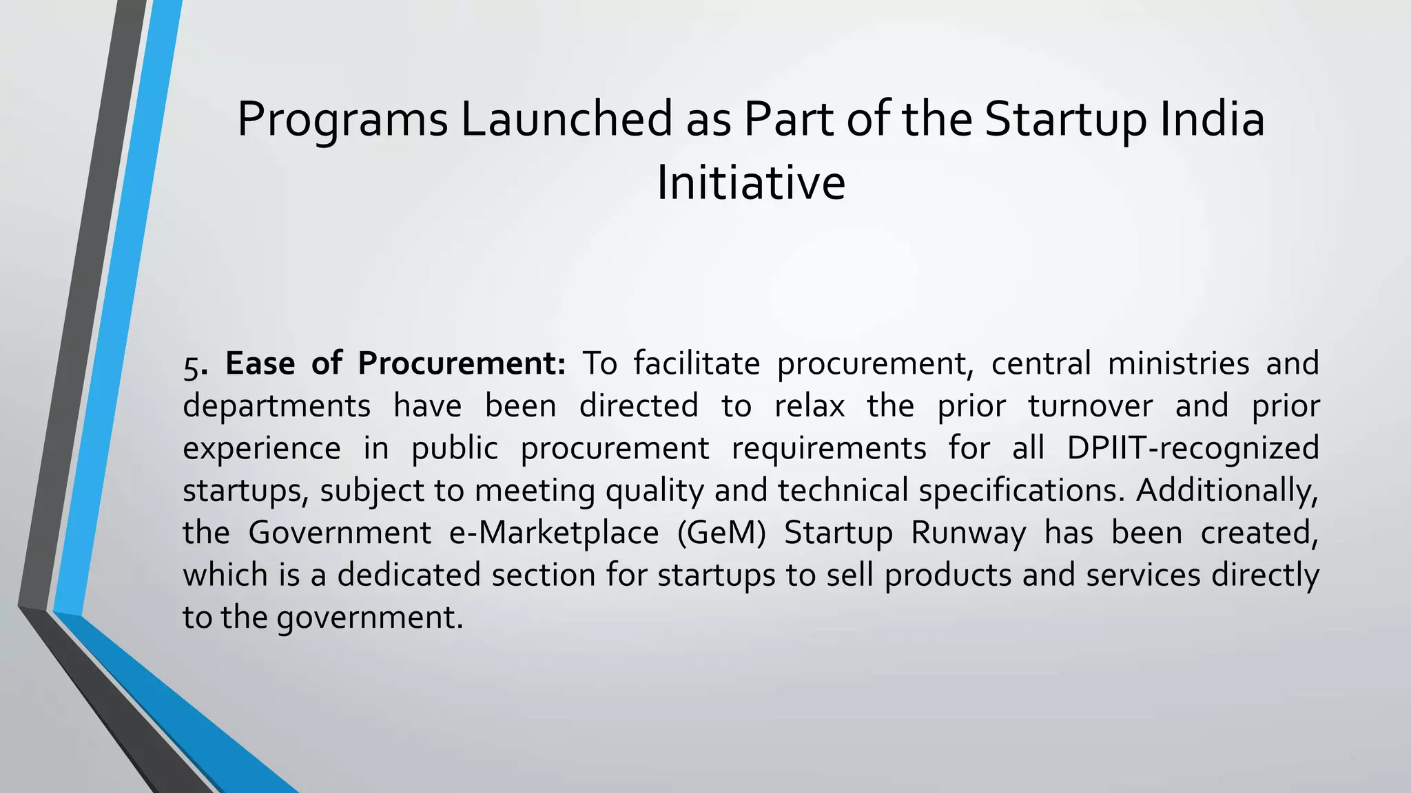 Programs Launched as Part of the Startup India
Initiative
5. Ease of Procurement: To facilitate procurement, central ministries and
departments have been directed to relax the prior turnover and prior
experience in public procurement requirements for all DPIIT-recognized
startups, subject to meeting quality and technical specifications. Additionally,
the Government e-Marketplace (GeM) Startup Runway has been created,
which is a dedicated section for startups to sell products and services directly
to the government.
 