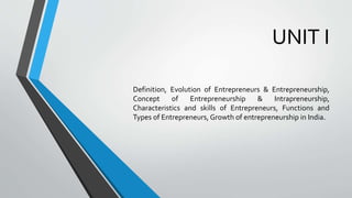 UNIT I
Definition, Evolution of Entrepreneurs & Entrepreneurship,
Concept of Entrepreneurship & Intrapreneurship,
Characteristics and skills of Entrepreneurs, Functions and
Types of Entrepreneurs, Growth of entrepreneurship in India.
 