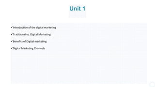 Unit 1
Introduction of the digital marketing
Traditional vs. Digital Marketing
Benefits of Digital marketing
Digital Marketing Channels
 