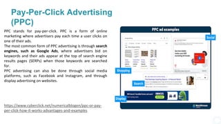 Pay-Per-Click Advertising
(PPC)
PPC stands for pay-per-click. PPC is a form of online
marketing where advertisers pay each time a user clicks on
one of their ads.
The most common form of PPC advertising is through search
engines, such as Google Ads, where advertisers bid on
keywords and their ads appear at the top of search engine
results pages (SERPs) when those keywords are searched
for.
PPC advertising can also be done through social media
platforms, such as Facebook and Instagram, and through
display advertising on websites.
https://www.cyberclick.net/numericalblogen/ppc-or-pay-
per-click-how-it-works-advantages-and-examples
 