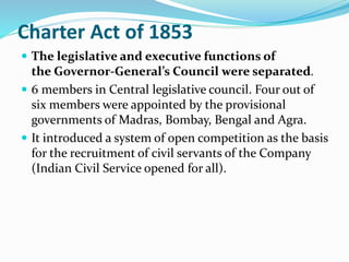 Charter Act of 1853
 The legislative and executive functions of
the Governor-General’s Council were separated.
 6 members in Central legislative council. Four out of
six members were appointed by the provisional
governments of Madras, Bombay, Bengal and Agra.
 It introduced a system of open competition as the basis
for the recruitment of civil servants of the Company
(Indian Civil Service opened for all).
 