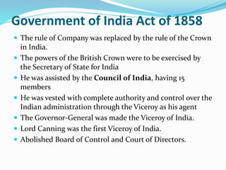 Government of India Act of 1858
 The rule of Company was replaced by the rule of the Crown
in India.
 The powers of the British Crown were to be exercised by
the Secretary of State for India
 He was assisted by the Council of India, having 15
members
 He was vested with complete authority and control over the
Indian administration through the Viceroy as his agent
 The Governor-General was made the Viceroy of India.
 Lord Canning was the first Viceroy of India.
 Abolished Board of Control and Court of Directors.
 