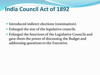 India Council Act of 1892
 Introduced indirect elections (nomination).
 Enlarged the size of the legislative councils.
 Enlarged the functions of the Legislative Councils and
gave them the power of discussing the Budget and
addressing questions to the Executive.
 