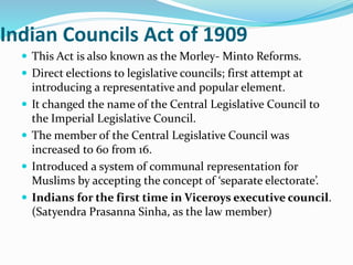 Indian Councils Act of 1909
 This Act is also known as the Morley- Minto Reforms.
 Direct elections to legislative councils; first attempt at
introducing a representative and popular element.
 It changed the name of the Central Legislative Council to
the Imperial Legislative Council.
 The member of the Central Legislative Council was
increased to 60 from 16.
 Introduced a system of communal representation for
Muslims by accepting the concept of ‘separate electorate’.
 Indians for the first time in Viceroys executive council.
(Satyendra Prasanna Sinha, as the law member)
 