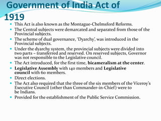 Government of India Act of
1919
 This Act is also known as the Montague-Chelmsford Reforms.
 The Central subjects were demarcated and separated from those of the
Provincial subjects.
 The scheme of dual governance, ‘Dyarchy’, was introduced in the
Provincial subjects.
 Under the dyarchy system, the provincial subjects were divided into
two parts – transferred and reserved. On reserved subjects, Governor
was not responsible to the Legislative council.
 The Act introduced, for the first time, bicameralism at the center.
 Legislative Assembly with 140 members and Legislative
council with 60 members.
 Direct elections.
 The Act also required that the three of the six members of the Viceroy’s
Executive Council (other than Commander-in-Chief) were to
be Indians.
 Provided for the establishment of the Public Service Commission.
 