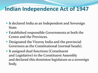 Indian Independence Act of 1947
 It declared India as an Independent and Sovereign
State.
 Established responsible Governments at both the
Centre and the Provinces.
 Designated the Viceroy India and the provincial
Governors as the Constitutional (normal heads).
 It assigned dual functions (Constituent
and Legislative) to the Constituent Assembly
and declared this dominion legislature as a sovereign
body.
 
