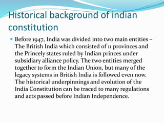 Historical background of indian
constitution
 Before 1947, India was divided into two main entities –
The British India which consisted of 11 provinces and
the Princely states ruled by Indian princes under
subsidiary alliance policy. The two entities merged
together to form the Indian Union, but many of the
legacy systems in British India is followed even now.
The historical underpinnings and evolution of the
India Constitution can be traced to many regulations
and acts passed before Indian Independence.
 
