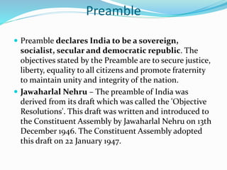 Preamble
 Preamble declares India to be a sovereign,
socialist, secular and democratic republic. The
objectives stated by the Preamble are to secure justice,
liberty, equality to all citizens and promote fraternity
to maintain unity and integrity of the nation.
 Jawaharlal Nehru – The preamble of India was
derived from its draft which was called the 'Objective
Resolutions'. This draft was written and introduced to
the Constituent Assembly by Jawaharlal Nehru on 13th
December 1946. The Constituent Assembly adopted
this draft on 22 January 1947.
 