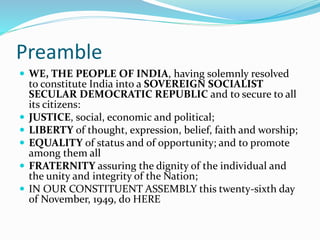 Preamble
 WE, THE PEOPLE OF INDIA, having solemnly resolved
to constitute India into a SOVEREIGN SOCIALIST
SECULAR DEMOCRATIC REPUBLIC and to secure to all
its citizens:
 JUSTICE, social, economic and political;
 LIBERTY of thought, expression, belief, faith and worship;
 EQUALITY of status and of opportunity; and to promote
among them all
 FRATERNITY assuring the dignity of the individual and
the unity and integrity of the Nation;
 IN OUR CONSTITUENT ASSEMBLY this twenty-sixth day
of November, 1949, do HERE
 