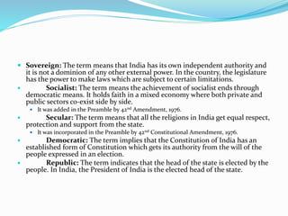  Sovereign: The term means that India has its own independent authority and
it is not a dominion of any other external power. In the country, the legislature
has the power to make laws which are subject to certain limitations.
 Socialist: The term means the achievement of socialist ends through
democratic means. It holds faith in a mixed economy where both private and
public sectors co-exist side by side.
 It was added in the Preamble by 42nd Amendment, 1976.
 Secular: The term means that all the religions in India get equal respect,
protection and support from the state.
 It was incorporated in the Preamble by 42nd Constitutional Amendment, 1976.
 Democratic: The term implies that the Constitution of India has an
established form of Constitution which gets its authority from the will of the
people expressed in an election.
 Republic: The term indicates that the head of the state is elected by the
people. In India, the President of India is the elected head of the state.
 