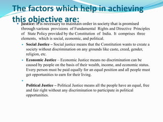 The factors which help in achieving
this objective are:
 Justice: It is necessary to maintain order in society that is promised
through various provisions of Fundamental Rights and Directive Principles
of State Policy provided by the Constitution of India. It comprises three
elements, which is social, economic, and political.
 Social Justice – Social justice means that the Constitution wants to create a
society without discrimination on any grounds like caste, creed, gender,
religion, etc.
 Economic Justice – Economic Justice means no discrimination can be
caused by people on the basis of their wealth, income, and economic status.
Every person must be paid equally for an equal position and all people must
get opportunities to earn for their living.

Political Justice – Political Justice means all the people have an equal, free
and fair right without any discrimination to participate in political
opportunities.
 