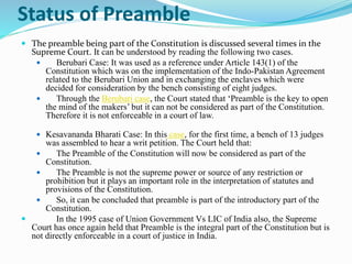 Status of Preamble
 The preamble being part of the Constitution is discussed several times in the
Supreme Court. It can be understood by reading the following two cases.
 Berubari Case: It was used as a reference under Article 143(1) of the
Constitution which was on the implementation of the Indo-Pakistan Agreement
related to the Berubari Union and in exchanging the enclaves which were
decided for consideration by the bench consisting of eight judges.
 Through the Berubari case, the Court stated that ‘Preamble is the key to open
the mind of the makers’ but it can not be considered as part of the Constitution.
Therefore it is not enforceable in a court of law.
 Kesavananda Bharati Case: In this case, for the first time, a bench of 13 judges
was assembled to hear a writ petition. The Court held that:
 The Preamble of the Constitution will now be considered as part of the
Constitution.
 The Preamble is not the supreme power or source of any restriction or
prohibition but it plays an important role in the interpretation of statutes and
provisions of the Constitution.
 So, it can be concluded that preamble is part of the introductory part of the
Constitution.
 In the 1995 case of Union Government Vs LIC of India also, the Supreme
Court has once again held that Preamble is the integral part of the Constitution but is
not directly enforceable in a court of justice in India.
 