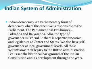 Indian System of Administration
 Indian democracy is a Parliamentary form of
democracy where the executive is responsible to the
Parliament. The Parliament has two houses –
Loksabha and Rajyasabha. Also, the type of
governance is Federal, ie there is separate executive
and legislature at Center and States. We also have self-
governance at local government levels. All these
systems owe their legacy to the British administration.
Let us see the historical background of the Indian
Constitution and its development through the years.
 