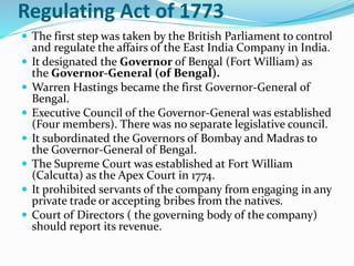 Regulating Act of 1773
 The first step was taken by the British Parliament to control
and regulate the affairs of the East India Company in India.
 It designated the Governor of Bengal (Fort William) as
the Governor-General (of Bengal).
 Warren Hastings became the first Governor-General of
Bengal.
 Executive Council of the Governor-General was established
(Four members). There was no separate legislative council.
 It subordinated the Governors of Bombay and Madras to
the Governor-General of Bengal.
 The Supreme Court was established at Fort William
(Calcutta) as the Apex Court in 1774.
 It prohibited servants of the company from engaging in any
private trade or accepting bribes from the natives.
 Court of Directors ( the governing body of the company)
should report its revenue.
 