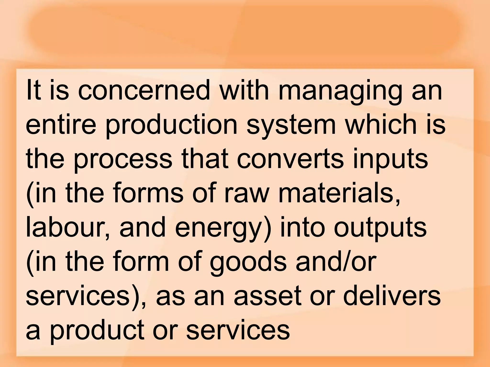 It is concerned with managing an
entire production system which is
the process that converts inputs
(in the forms of raw materials,
labour, and energy) into outputs
(in the form of goods and/or
services), as an asset or delivers
a product or services
 