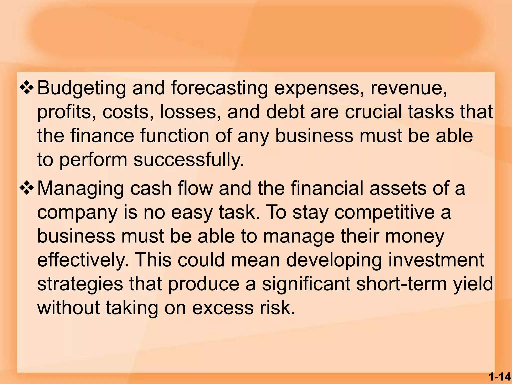 Budgeting and forecasting expenses, revenue,
profits, costs, losses, and debt are crucial tasks that
the finance function of any business must be able
to perform successfully.
Managing cash flow and the financial assets of a
company is no easy task. To stay competitive a
business must be able to manage their money
effectively. This could mean developing investment
strategies that produce a significant short-term yield
without taking on excess risk.
1-14
 