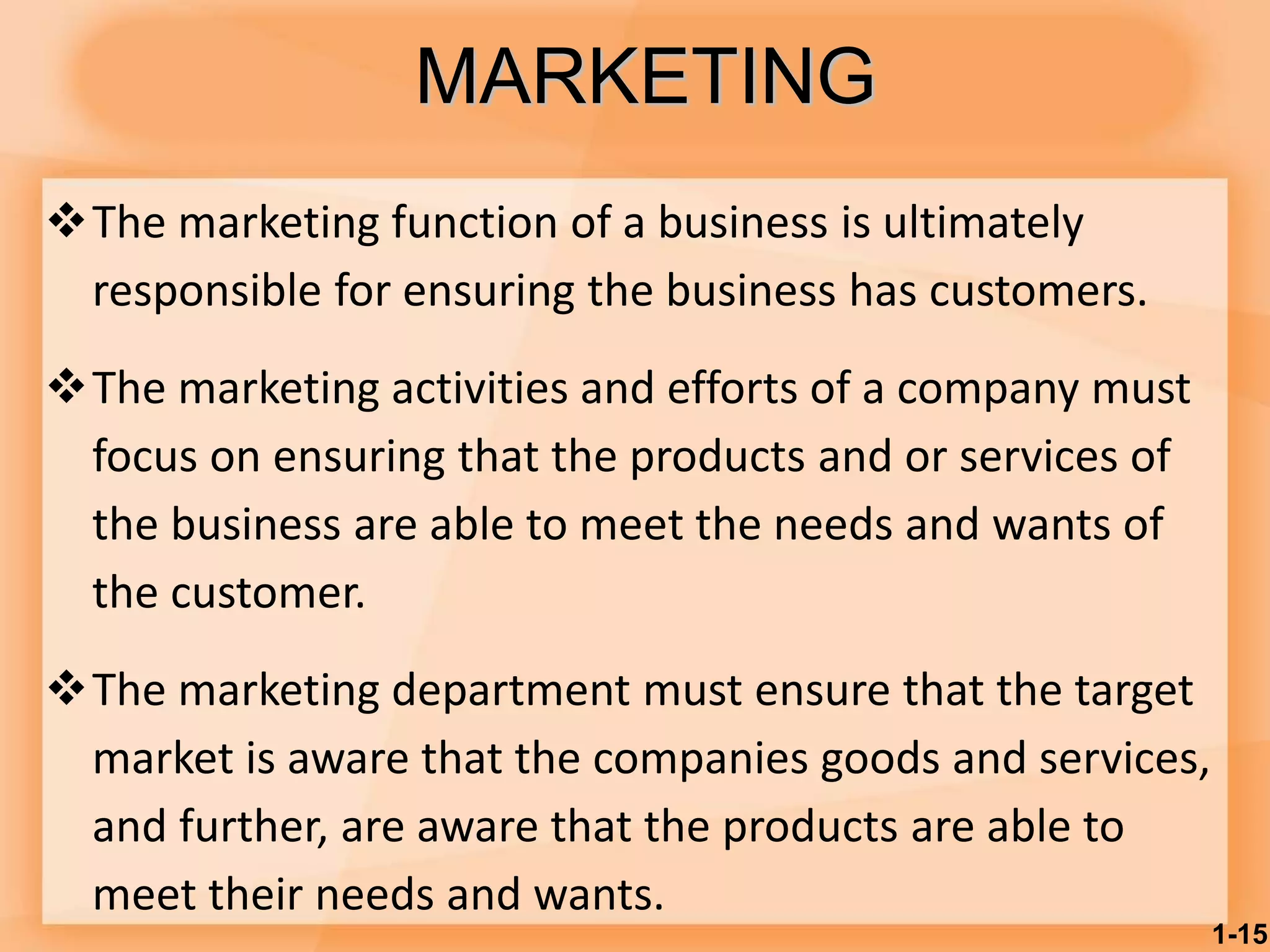 MARKETING
The marketing function of a business is ultimately
responsible for ensuring the business has customers.
The marketing activities and efforts of a company must
focus on ensuring that the products and or services of
the business are able to meet the needs and wants of
the customer.
The marketing department must ensure that the target
market is aware that the companies goods and services,
and further, are aware that the products are able to
meet their needs and wants.
1-15
 