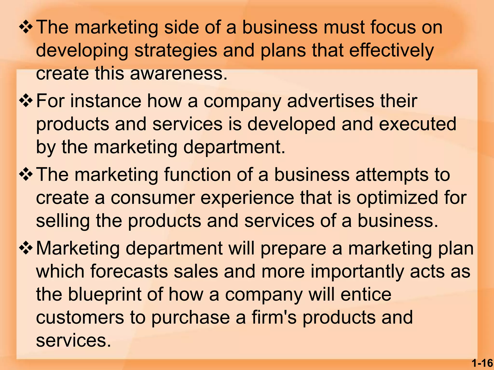 The marketing side of a business must focus on
developing strategies and plans that effectively
create this awareness.
For instance how a company advertises their
products and services is developed and executed
by the marketing department.
The marketing function of a business attempts to
create a consumer experience that is optimized for
selling the products and services of a business.
Marketing department will prepare a marketing plan
which forecasts sales and more importantly acts as
the blueprint of how a company will entice
customers to purchase a firm's products and
services.
1-16
 