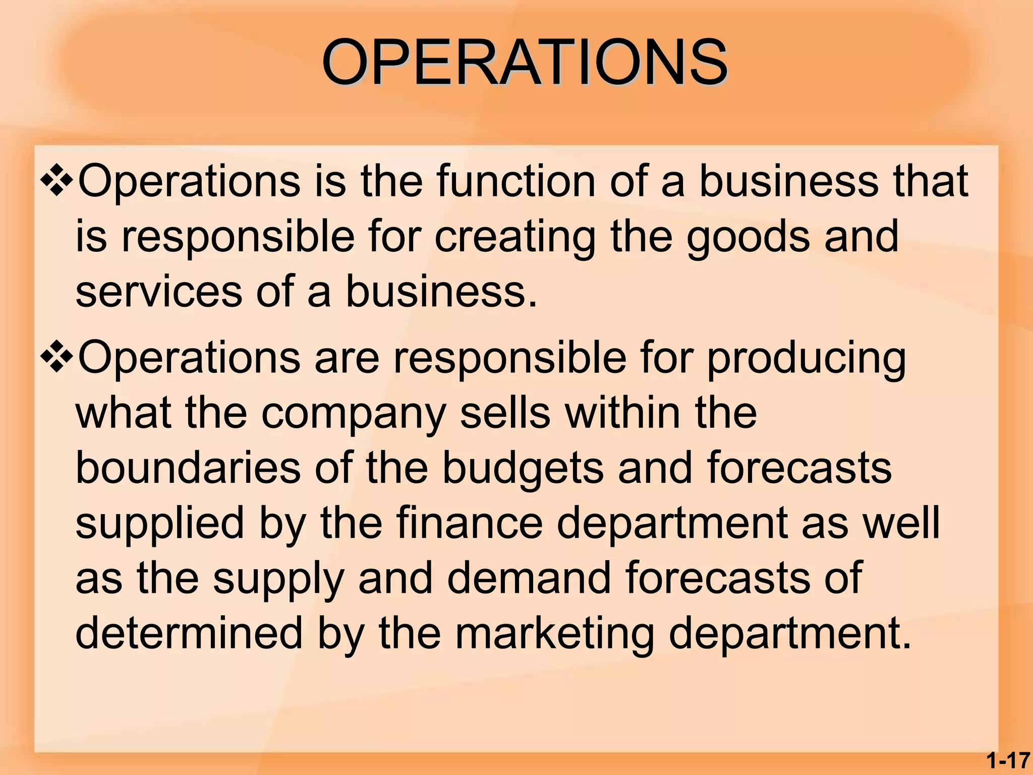 OPERATIONS
Operations is the function of a business that
is responsible for creating the goods and
services of a business.
Operations are responsible for producing
what the company sells within the
boundaries of the budgets and forecasts
supplied by the finance department as well
as the supply and demand forecasts of
determined by the marketing department.
1-17
 