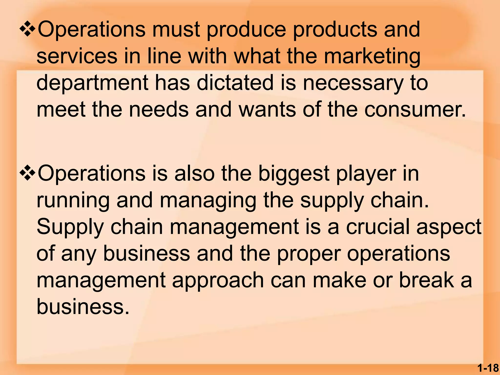 Operations must produce products and
services in line with what the marketing
department has dictated is necessary to
meet the needs and wants of the consumer.
Operations is also the biggest player in
running and managing the supply chain.
Supply chain management is a crucial aspect
of any business and the proper operations
management approach can make or break a
business.
1-18
 