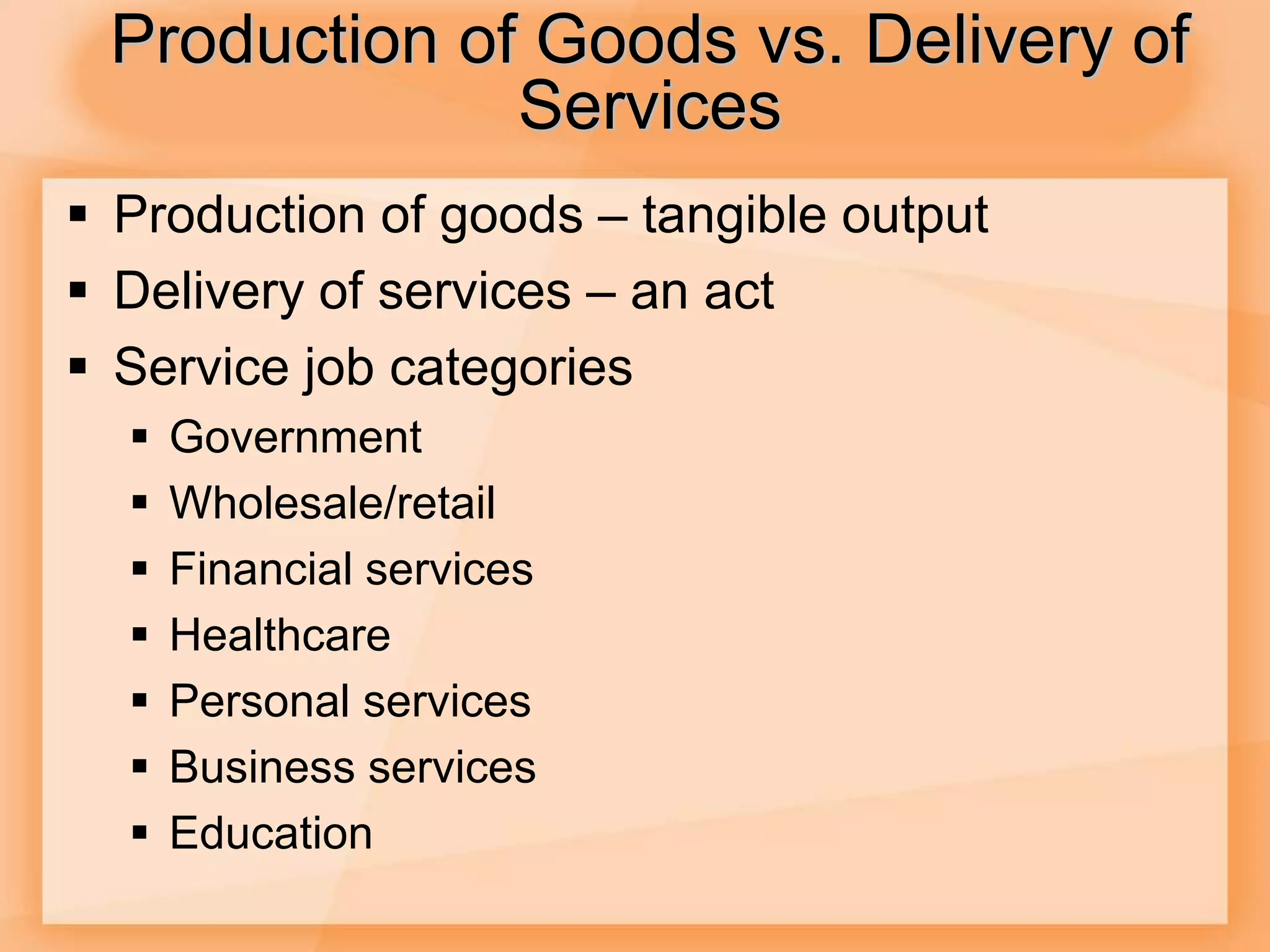 Production of Goods vs. Delivery of
Services
 Production of goods – tangible output
 Delivery of services – an act
 Service job categories
 Government
 Wholesale/retail
 Financial services
 Healthcare
 Personal services
 Business services
 Education
 