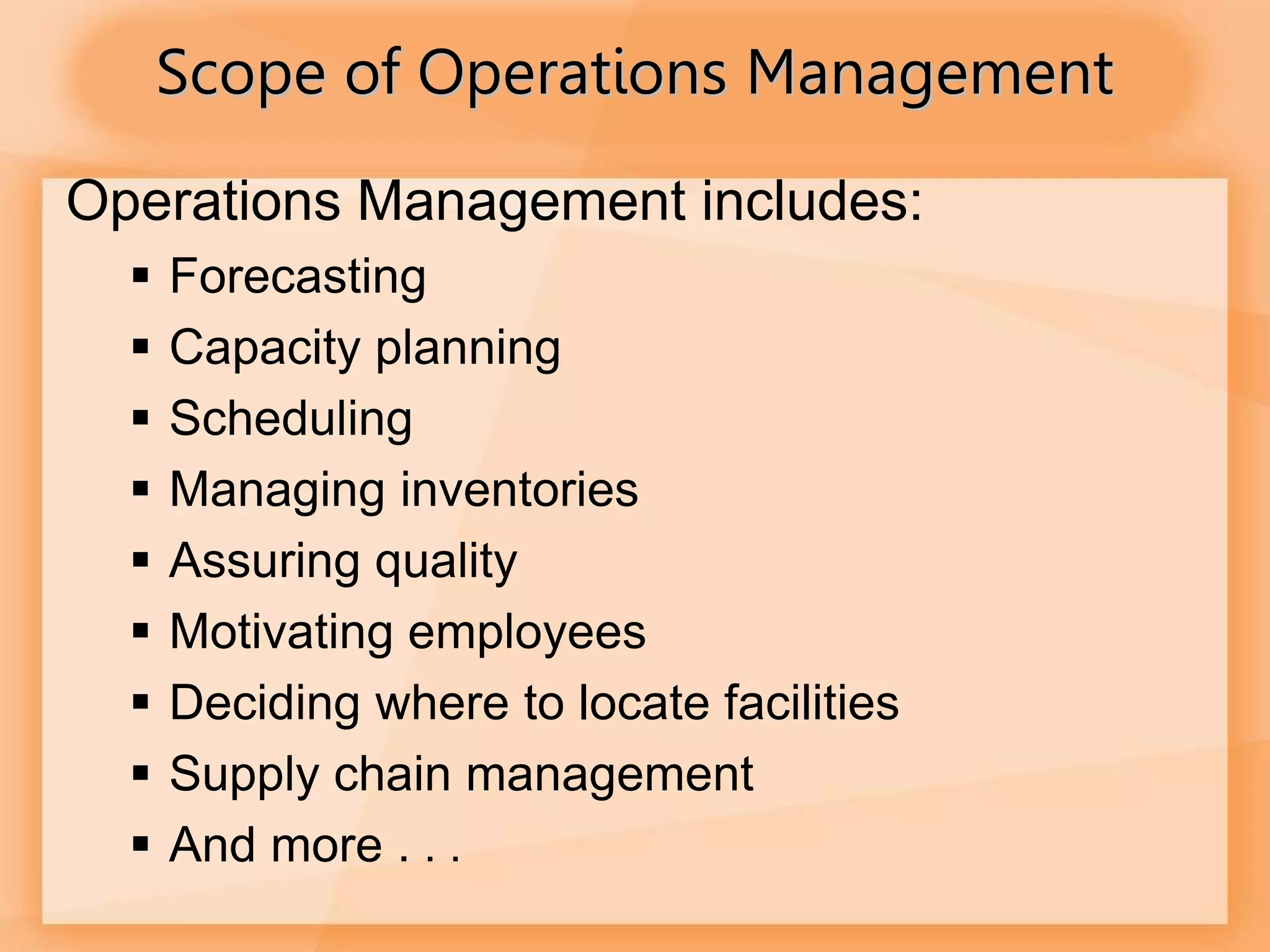 Operations Management includes:
 Forecasting
 Capacity planning
 Scheduling
 Managing inventories
 Assuring quality
 Motivating employees
 Deciding where to locate facilities
 Supply chain management
 And more . . .
Scope of Operations Management
 