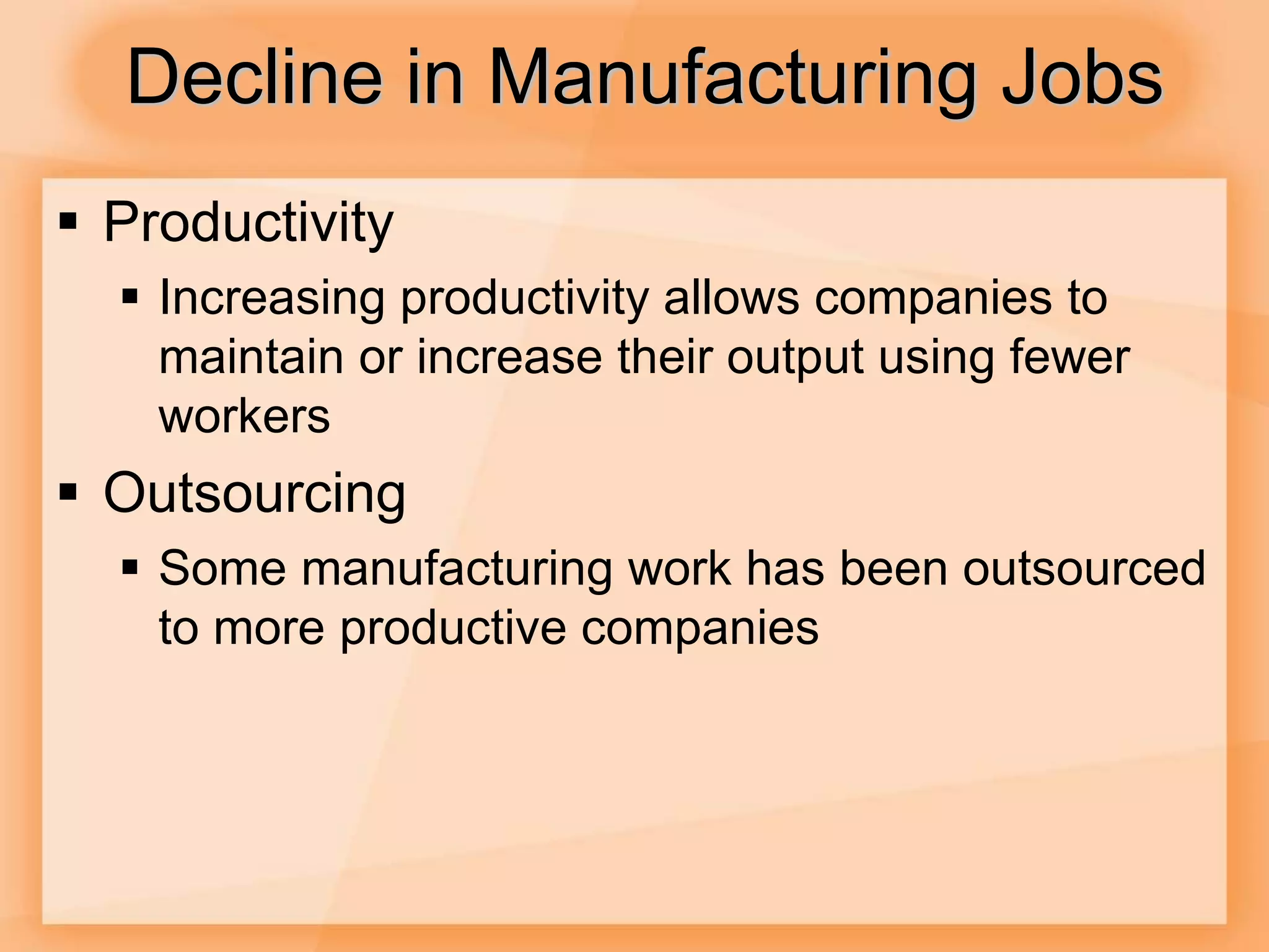 Decline in Manufacturing Jobs
 Productivity
 Increasing productivity allows companies to
maintain or increase their output using fewer
workers
 Outsourcing
 Some manufacturing work has been outsourced
to more productive companies
 