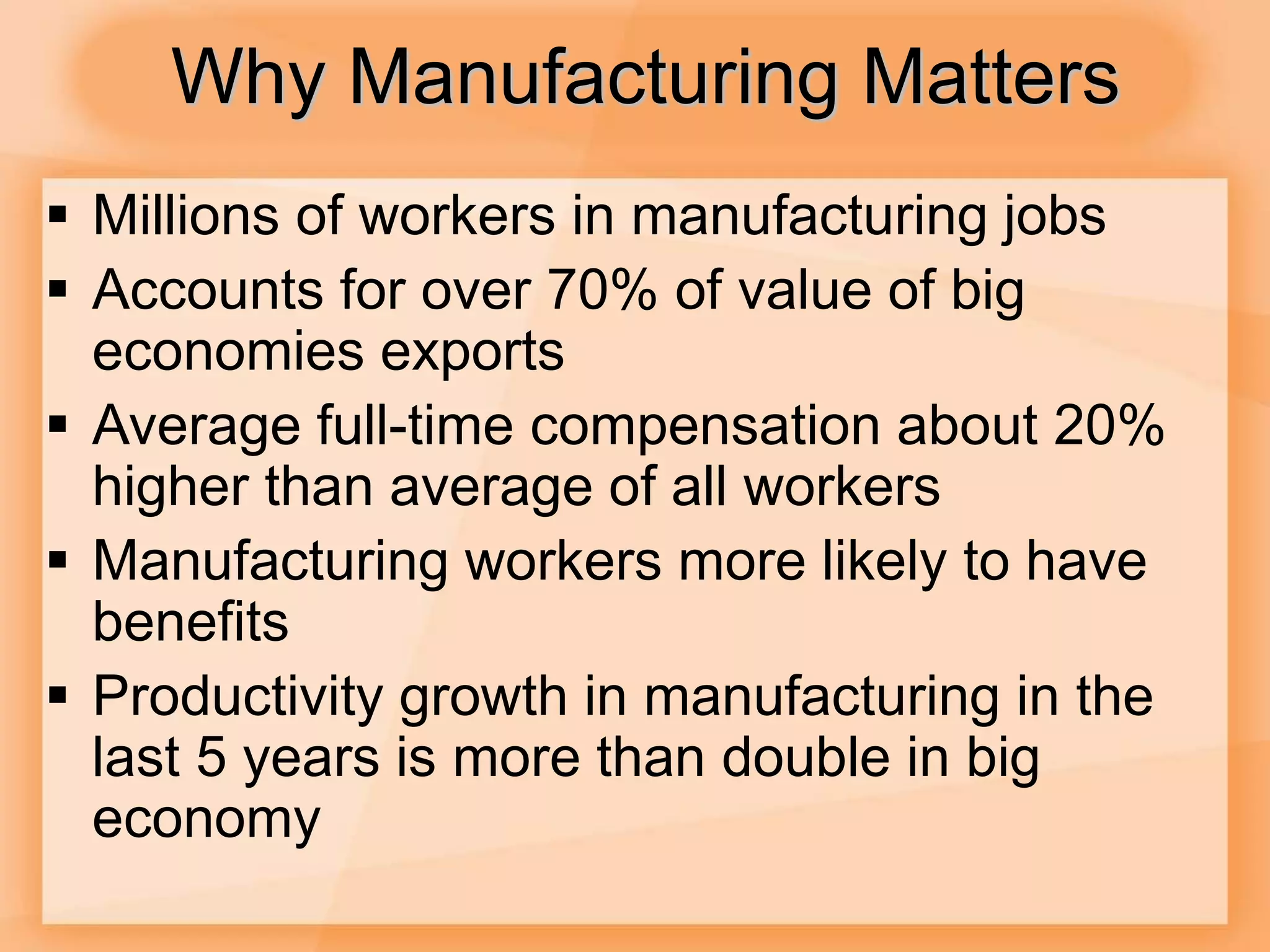 Why Manufacturing Matters
 Millions of workers in manufacturing jobs
 Accounts for over 70% of value of big
economies exports
 Average full-time compensation about 20%
higher than average of all workers
 Manufacturing workers more likely to have
benefits
 Productivity growth in manufacturing in the
last 5 years is more than double in big
economy
 