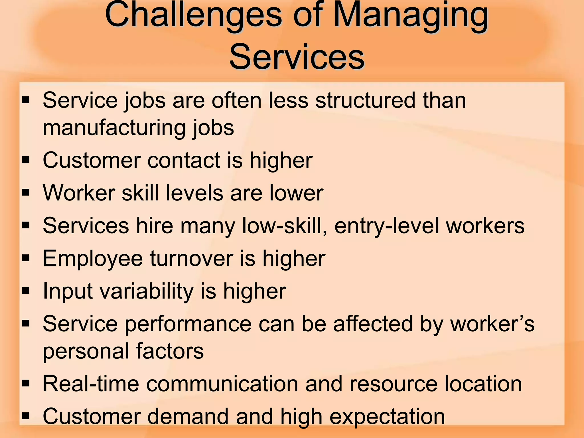 Challenges of Managing
Services
 Service jobs are often less structured than
manufacturing jobs
 Customer contact is higher
 Worker skill levels are lower
 Services hire many low-skill, entry-level workers
 Employee turnover is higher
 Input variability is higher
 Service performance can be affected by worker’s
personal factors
 Real-time communication and resource location
 Customer demand and high expectation
 