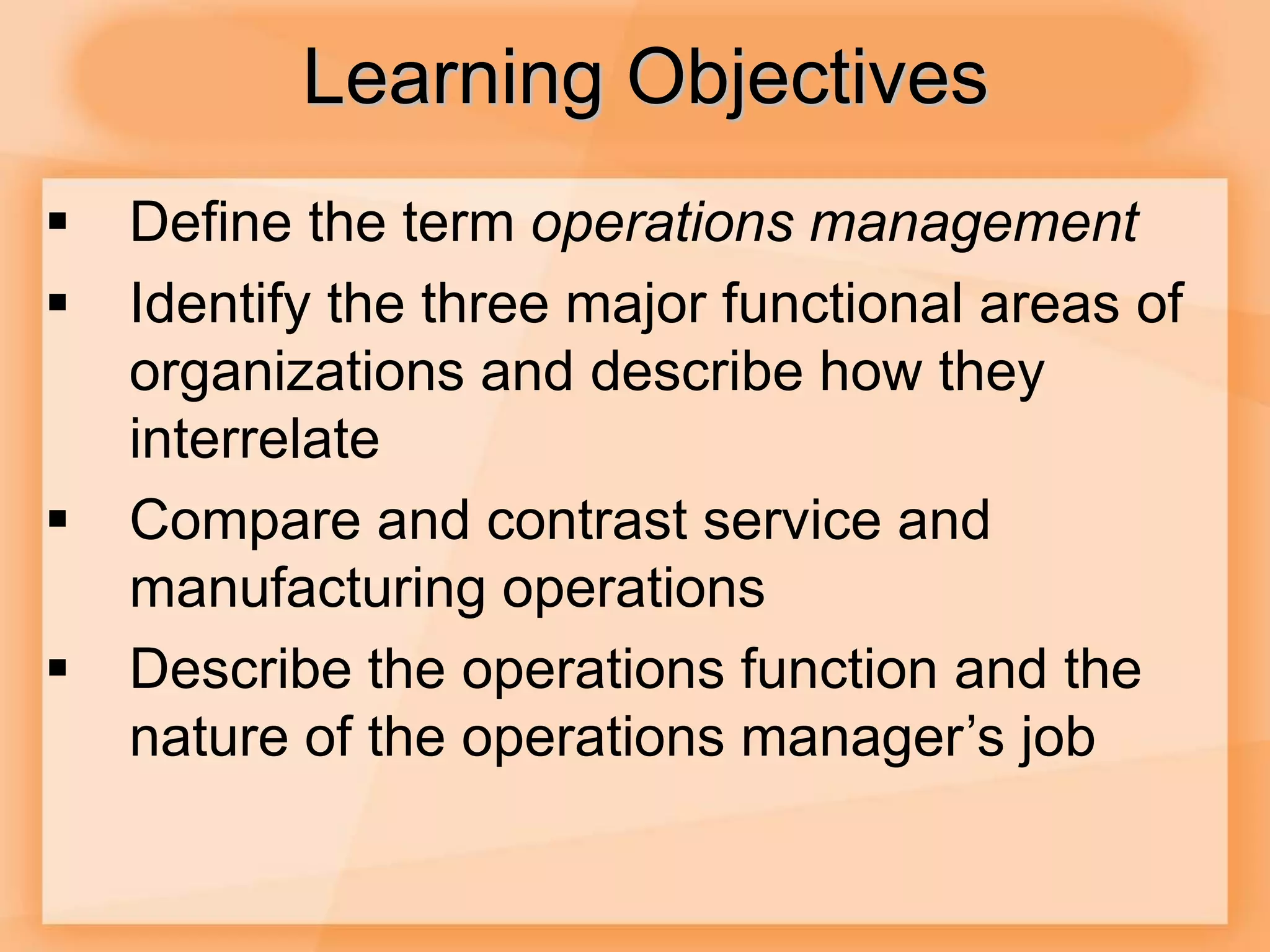 Learning Objectives
 Define the term operations management
 Identify the three major functional areas of
organizations and describe how they
interrelate
 Compare and contrast service and
manufacturing operations
 Describe the operations function and the
nature of the operations manager’s job
 
