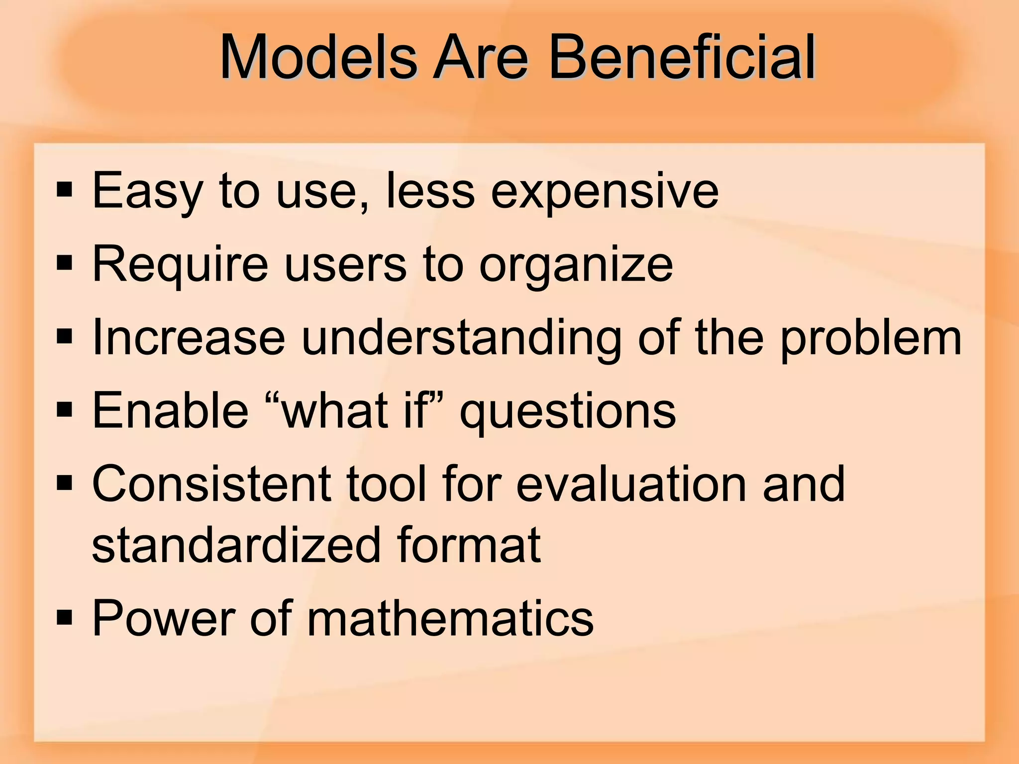 Models Are Beneficial
 Easy to use, less expensive
 Require users to organize
 Increase understanding of the problem
 Enable “what if” questions
 Consistent tool for evaluation and
standardized format
 Power of mathematics
 