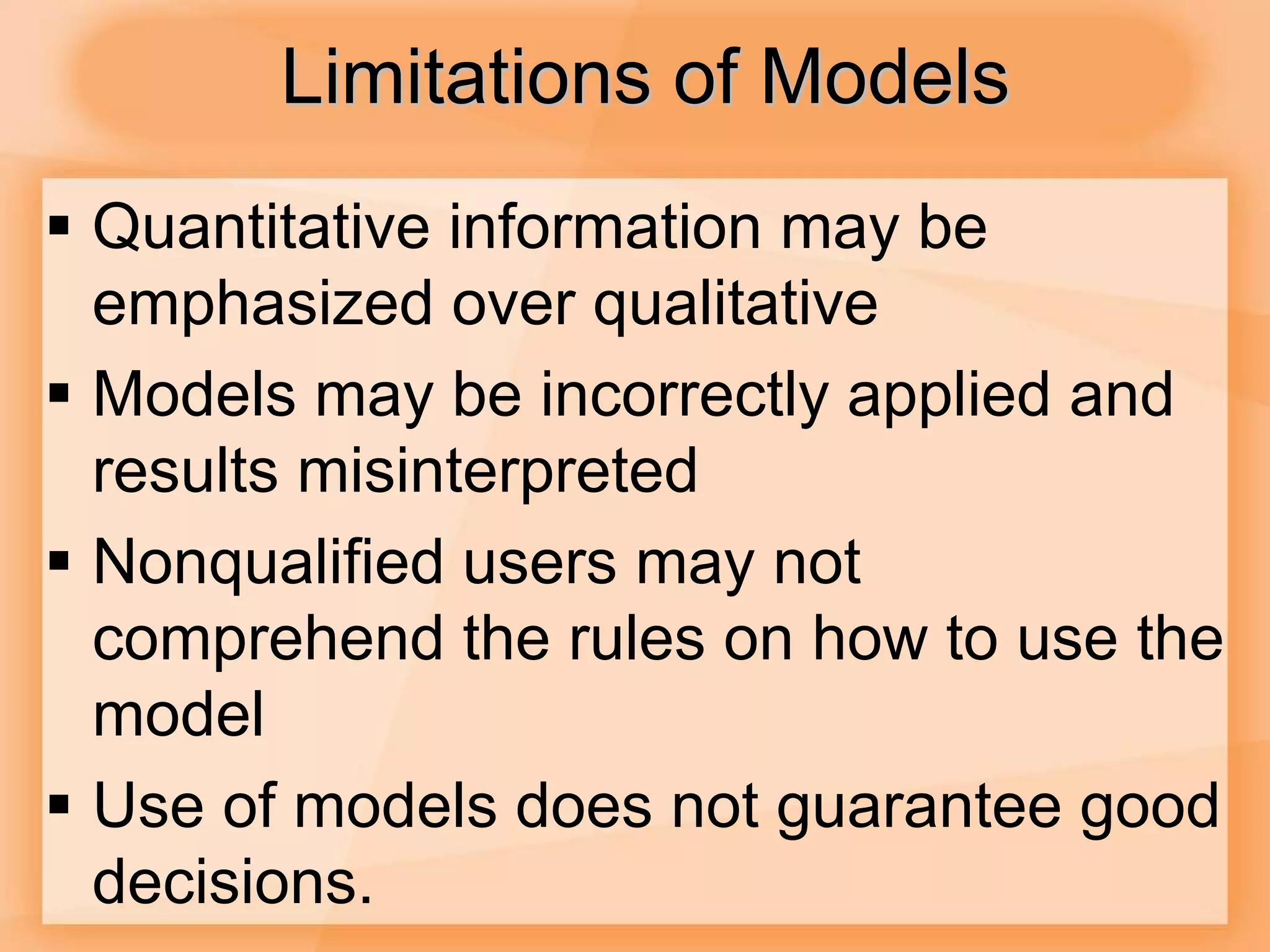 Limitations of Models
 Quantitative information may be
emphasized over qualitative
 Models may be incorrectly applied and
results misinterpreted
 Nonqualified users may not
comprehend the rules on how to use the
model
 Use of models does not guarantee good
decisions.
 