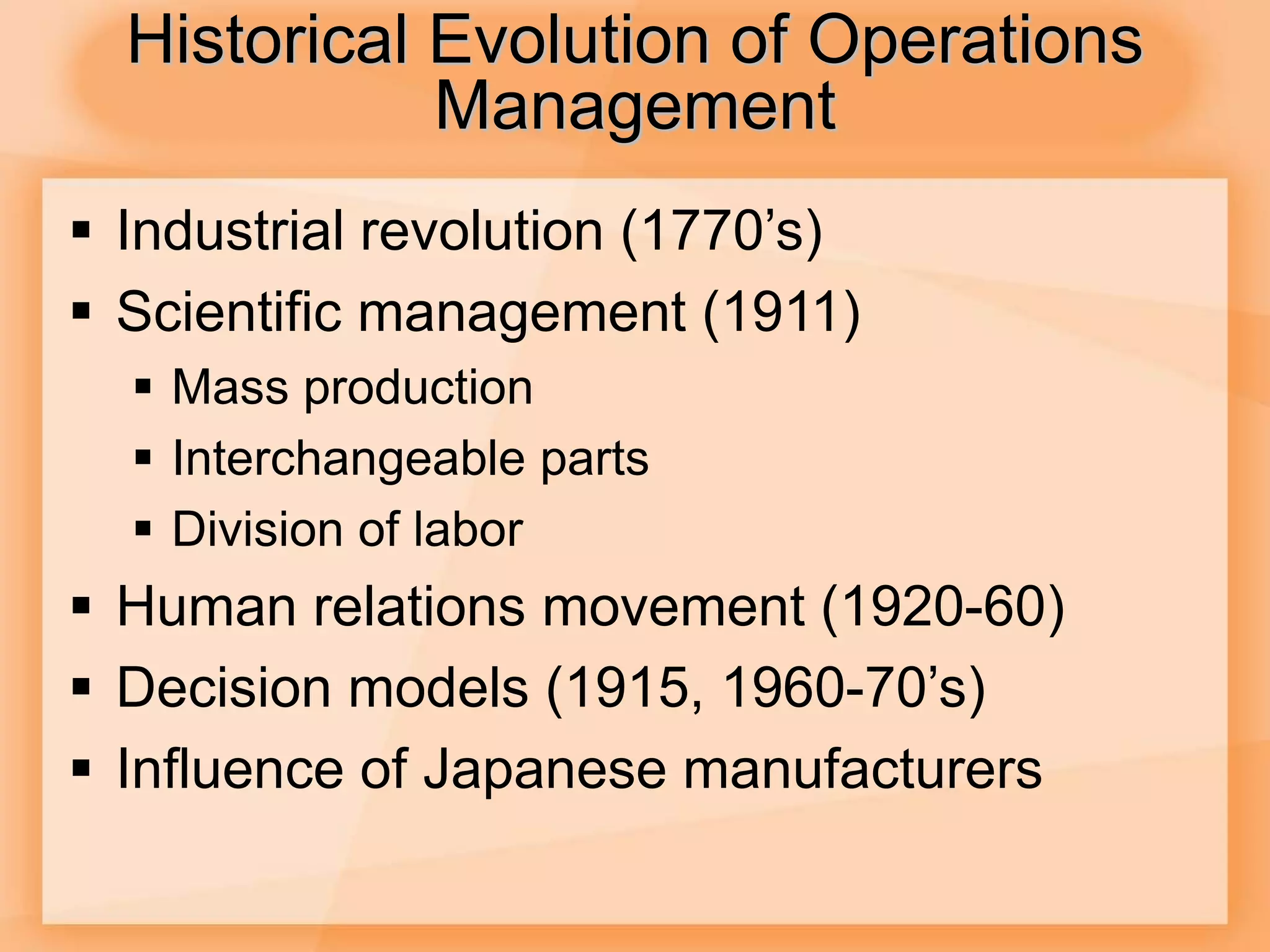 Historical Evolution of Operations
Management
 Industrial revolution (1770’s)
 Scientific management (1911)
 Mass production
 Interchangeable parts
 Division of labor
 Human relations movement (1920-60)
 Decision models (1915, 1960-70’s)
 Influence of Japanese manufacturers
 