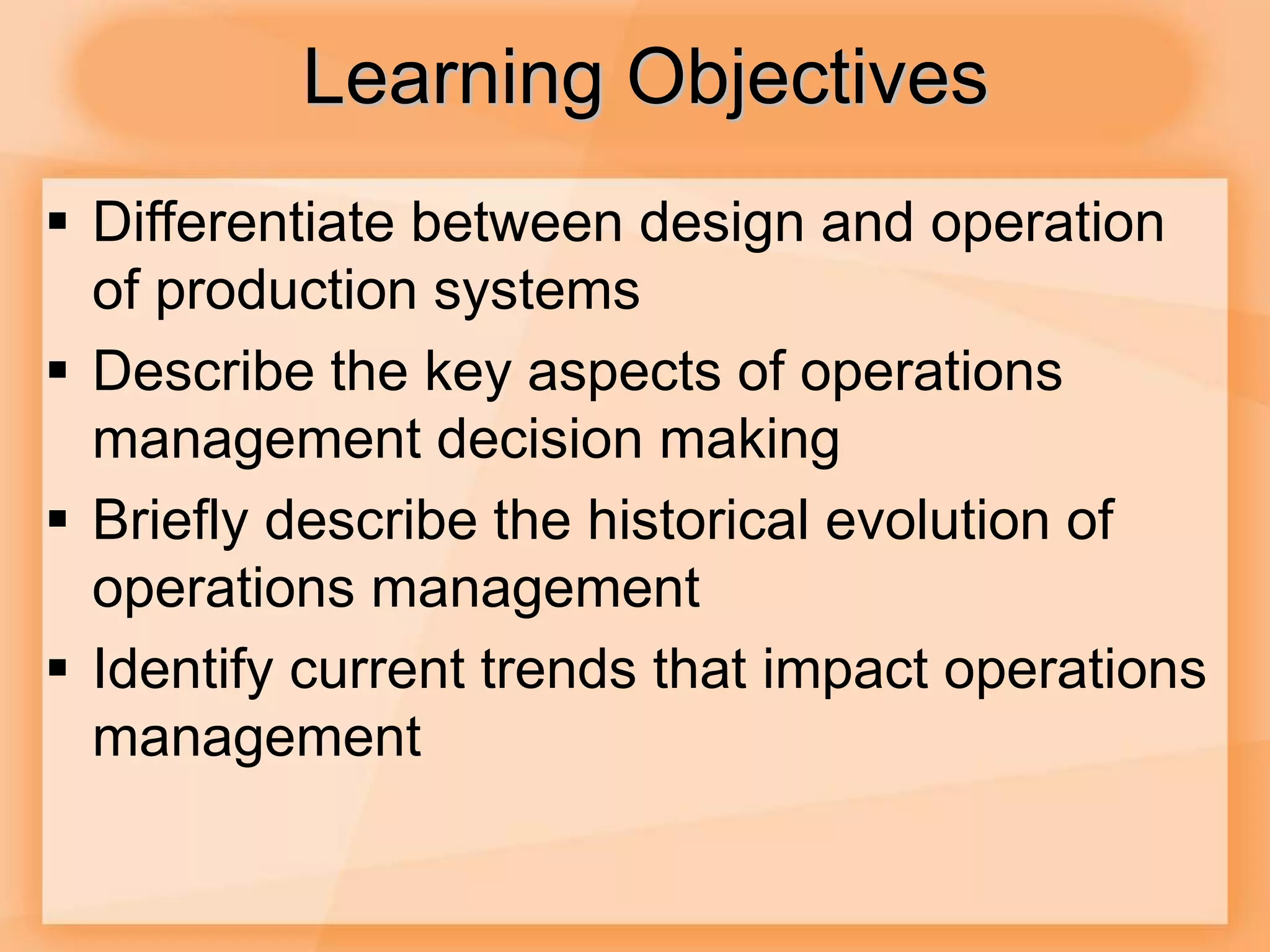 Learning Objectives
 Differentiate between design and operation
of production systems
 Describe the key aspects of operations
management decision making
 Briefly describe the historical evolution of
operations management
 Identify current trends that impact operations
management
 