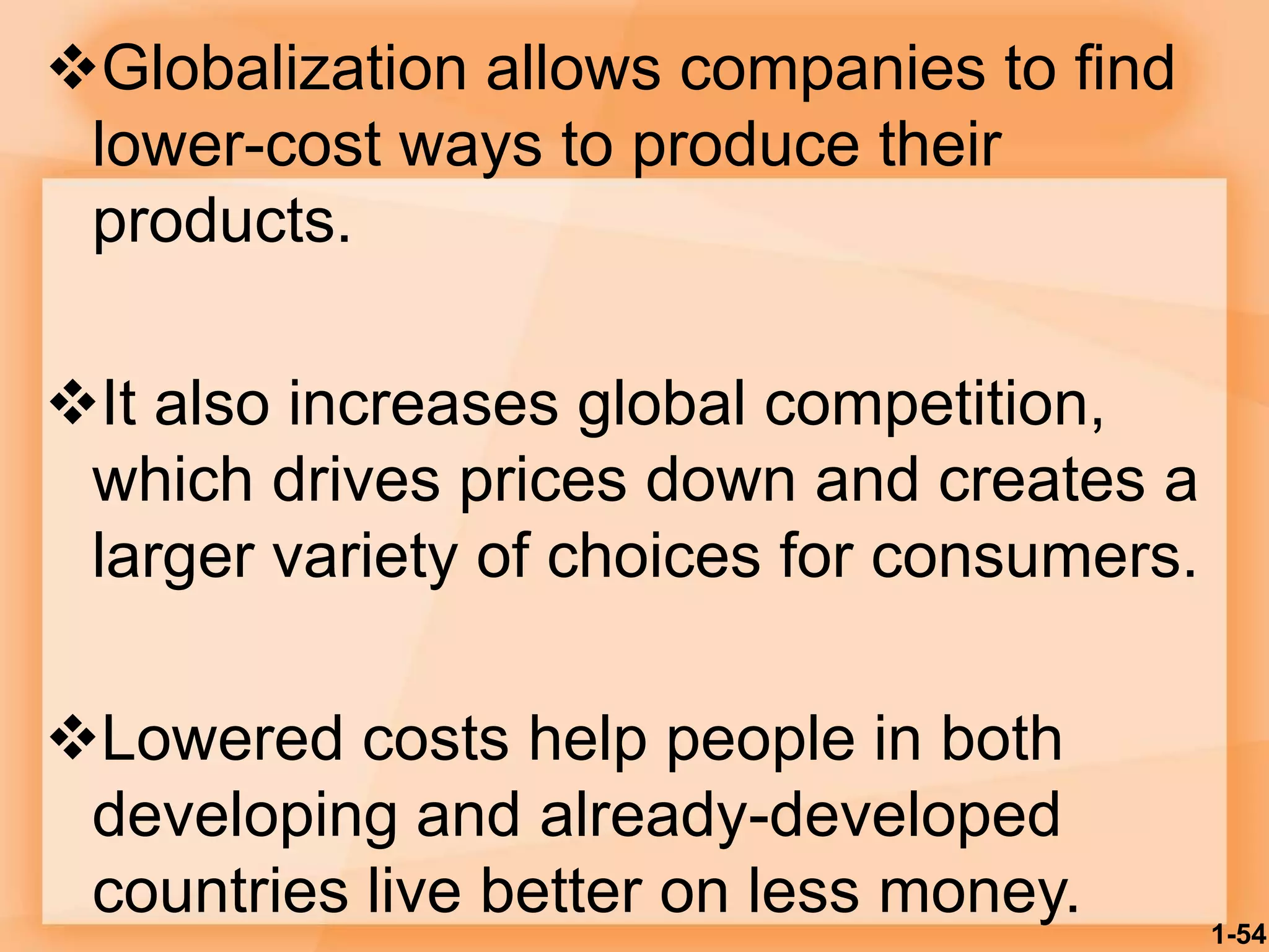 Globalization allows companies to find
lower-cost ways to produce their
products.
It also increases global competition,
which drives prices down and creates a
larger variety of choices for consumers.
Lowered costs help people in both
developing and already-developed
countries live better on less money. 1-54
 