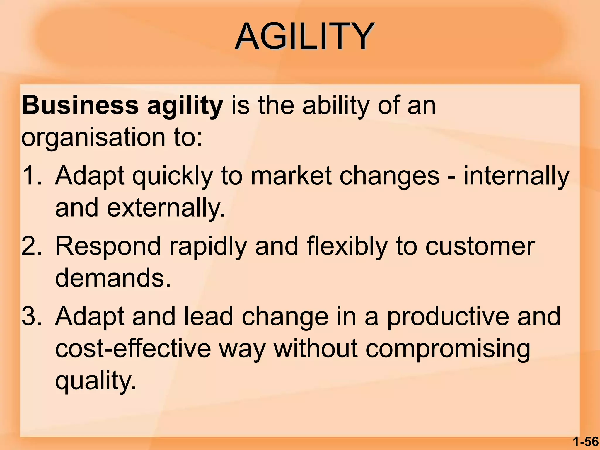 AGILITY
Business agility is the ability of an
organisation to:
1. Adapt quickly to market changes - internally
and externally.
2. Respond rapidly and flexibly to customer
demands.
3. Adapt and lead change in a productive and
cost-effective way without compromising
quality.
1-56
 