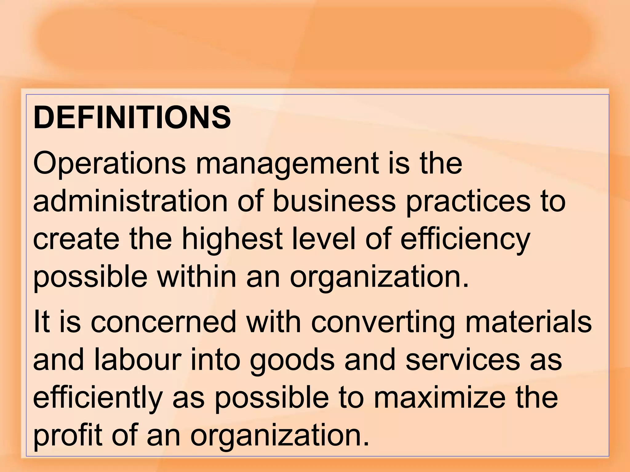 DEFINITIONS
Operations management is the
administration of business practices to
create the highest level of efficiency
possible within an organization.
It is concerned with converting materials
and labour into goods and services as
efficiently as possible to maximize the
profit of an organization.
 